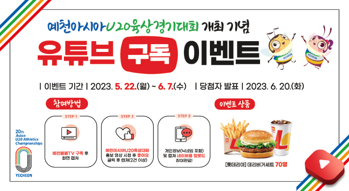 예천아시아 U20육상경기대회 개최기념 유튜브 구독 이벤트이벤트 기간 : 2023.5.22.(월) ~ 6.7.(수)당첨자발표 : 2023.6.20(화)참여방법1. 예천별별TV 구독 후 화면캡처2. 예천아시아U20육상대회 홍보 영상 시청 후 좋아요 클릭 후 캡쳐(2건 이상)3. 개인정보(닉네임 포함) 및 캡쳐 네이버폼 업로드 참여완료!이벤트 상품 : 롯데리아 데리버거세트 70명